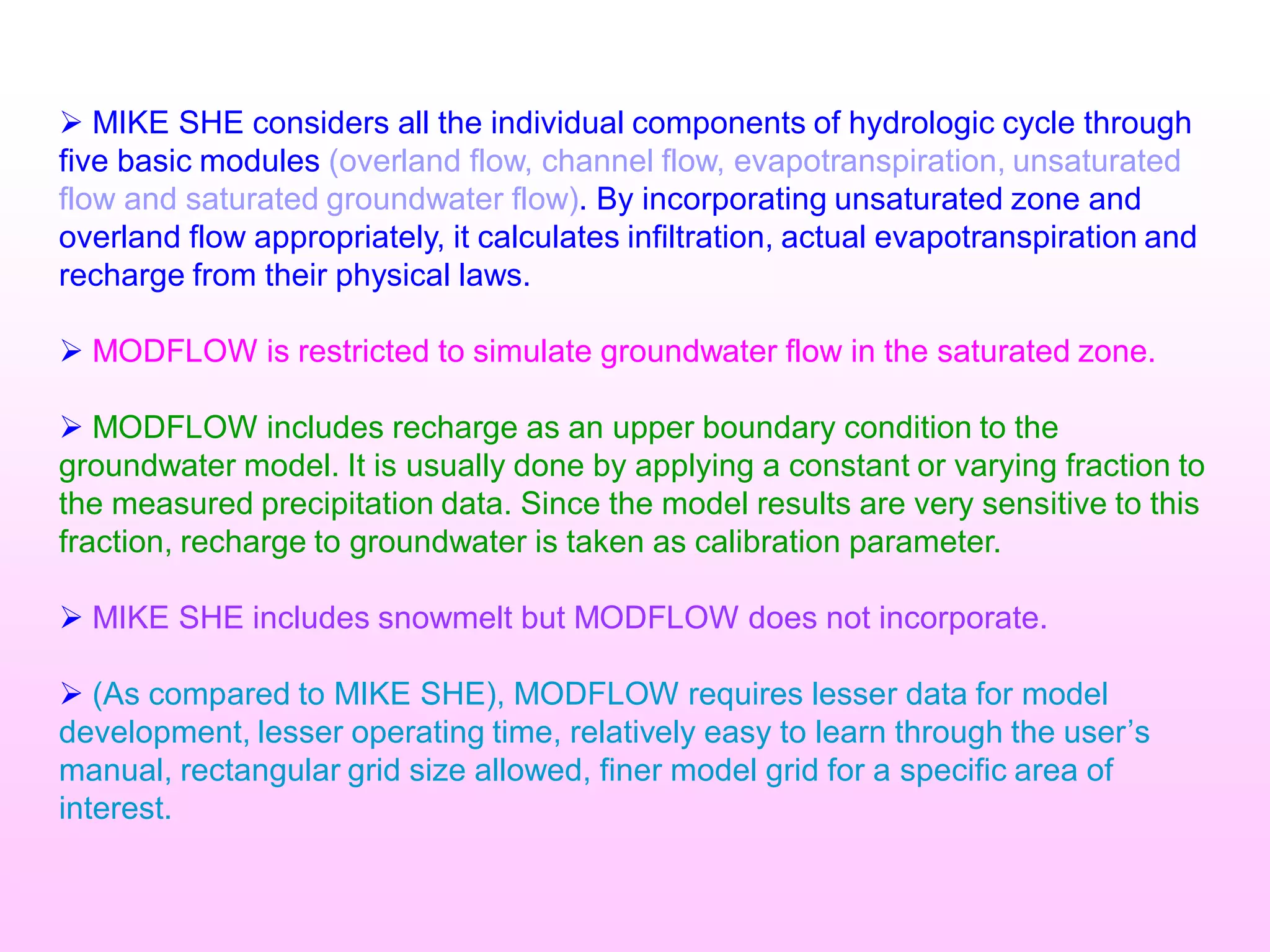 Ø MIKE SHE considers all the individual components of hydrologic cycle through
five basic modules (overland flow, channel flow, evapotranspiration, unsaturated
flow and saturated groundwater flow). By incorporating unsaturated zone and
overland flow appropriately, it calculates infiltration, actual evapotranspiration and
recharge from their physical laws.
Ø MODFLOW is restricted to simulate groundwater flow in the saturated zone.
Ø MODFLOW includes recharge as an upper boundary condition to the
groundwater model. It is usually done by applying a constant or varying fraction to
the measured precipitation data. Since the model results are very sensitive to this
fraction, recharge to groundwater is taken as calibration parameter.
Ø MIKE SHE includes snowmelt but MODFLOW does not incorporate.
Ø (As compared to MIKE SHE), MODFLOW requires lesser data for model
development, lesser operating time, relatively easy to learn through the user’s
manual, rectangular grid size allowed, finer model grid for a specific area of
interest.
 