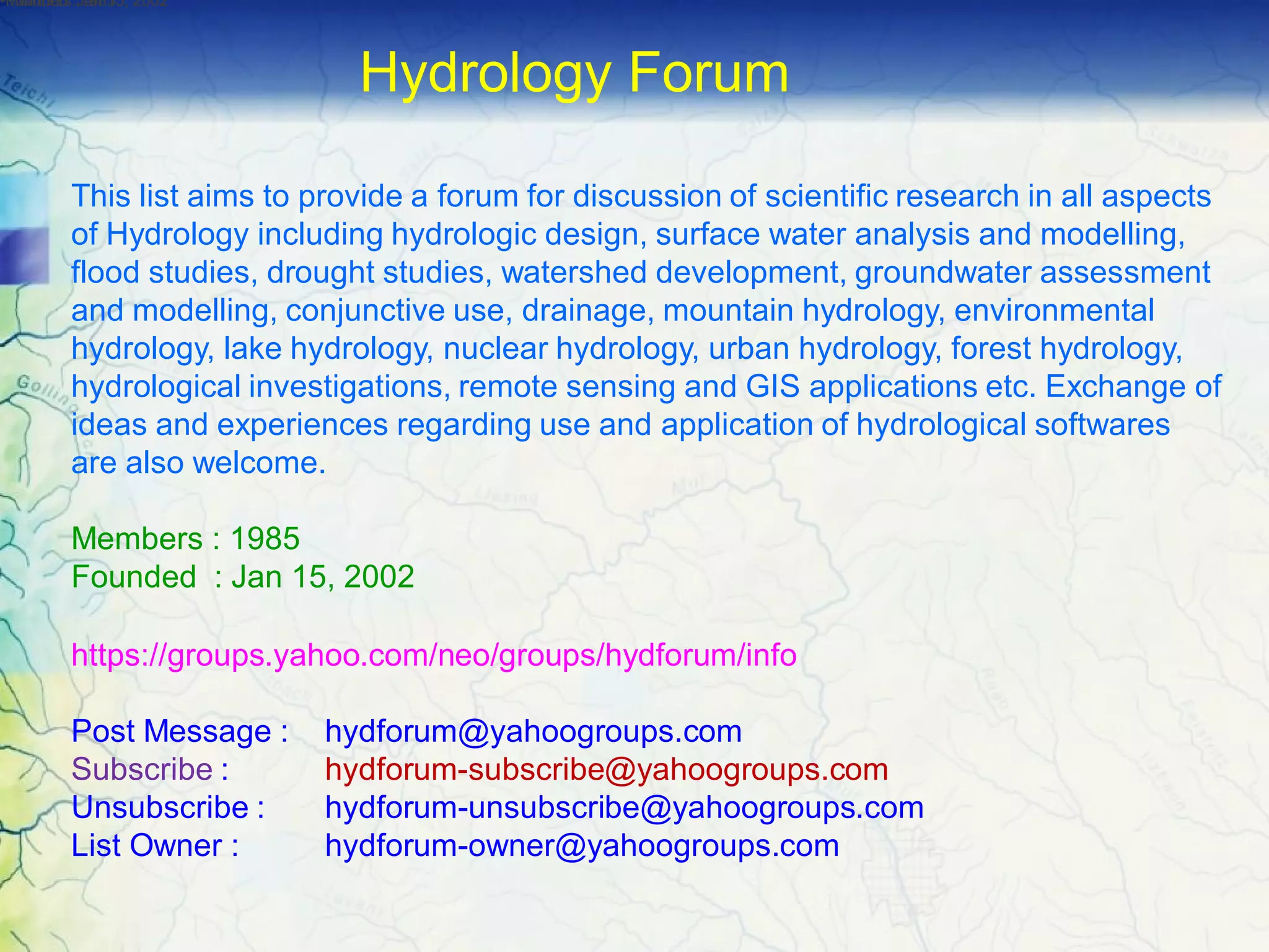 This list aims to provide a forum for discussion of scientific research in all aspects
of Hydrology including hydrologic design, surface water analysis and modelling,
flood studies, drought studies, watershed development, groundwater assessment
and modelling, conjunctive use, drainage, mountain hydrology, environmental
hydrology, lake hydrology, nuclear hydrology, urban hydrology, forest hydrology,
hydrological investigations, remote sensing and GIS applications etc. Exchange of
ideas and experiences regarding use and application of hydrological softwares
are also welcome.
Members : 1985
Founded : Jan 15, 2002
https://groups.yahoo.com/neo/groups/hydforum/info
Post Message : hydforum@yahoogroups.com
Subscribe : hydforum-subscribe@yahoogroups.com
Unsubscribe : hydforum-unsubscribe@yahoogroups.com
List Owner : hydforum-owner@yahoogroups.com
•Members :1985•Founded :Jan 15, 2002•Founded :Jan 15, 2002
Hydrology Forum
 