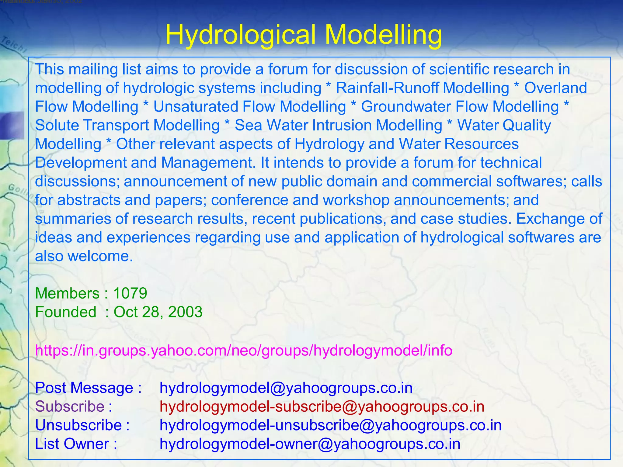 This mailing list aims to provide a forum for discussion of scientific research in
modelling of hydrologic systems including * Rainfall-Runoff Modelling * Overland
Flow Modelling * Unsaturated Flow Modelling * Groundwater Flow Modelling *
Solute Transport Modelling * Sea Water Intrusion Modelling * Water Quality
Modelling * Other relevant aspects of Hydrology and Water Resources
Development and Management. It intends to provide a forum for technical
discussions; announcement of new public domain and commercial softwares; calls
for abstracts and papers; conference and workshop announcements; and
summaries of research results, recent publications, and case studies. Exchange of
ideas and experiences regarding use and application of hydrological softwares are
also welcome.
Members : 1079
Founded : Oct 28, 2003
https://in.groups.yahoo.com/neo/groups/hydrologymodel/info
Post Message : hydrologymodel@yahoogroups.co.in
Subscribe : hydrologymodel-subscribe@yahoogroups.co.in
Unsubscribe : hydrologymodel-unsubscribe@yahoogroups.co.in
List Owner : hydrologymodel-owner@yahoogroups.co.in
•Members :1985•Founded :Jan 15, 2002•Founded :Jan 15, 2002
Hydrological Modelling
 