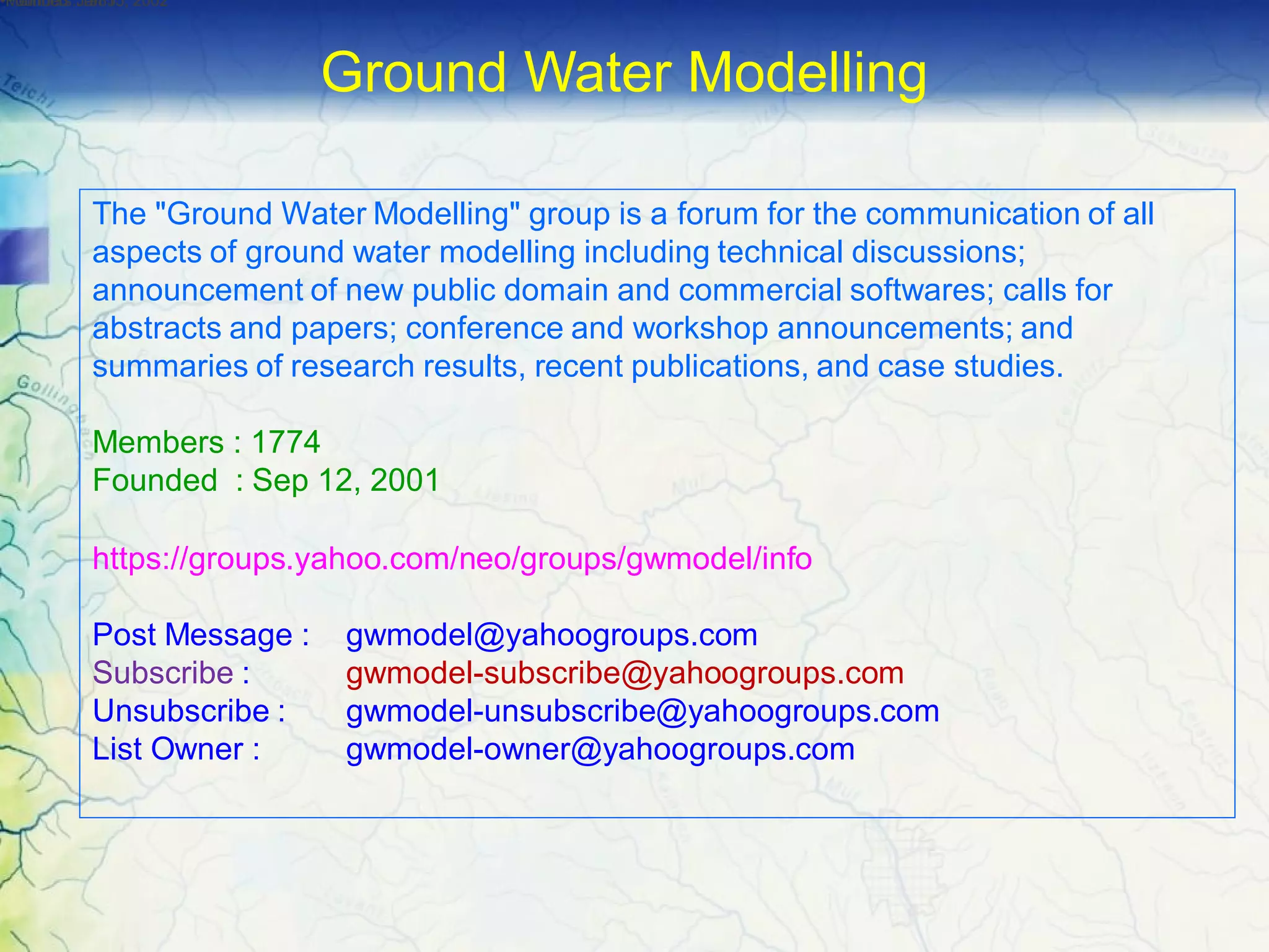 The "Ground Water Modelling" group is a forum for the communication of all
aspects of ground water modelling including technical discussions;
announcement of new public domain and commercial softwares; calls for
abstracts and papers; conference and workshop announcements; and
summaries of research results, recent publications, and case studies.
Members : 1774
Founded : Sep 12, 2001
https://groups.yahoo.com/neo/groups/gwmodel/info
Post Message : gwmodel@yahoogroups.com
Subscribe : gwmodel-subscribe@yahoogroups.com
Unsubscribe : gwmodel-unsubscribe@yahoogroups.com
List Owner : gwmodel-owner@yahoogroups.com
•Members :1985•Founded :Jan 15, 2002•Founded :Jan 15, 2002
Ground Water Modelling
 