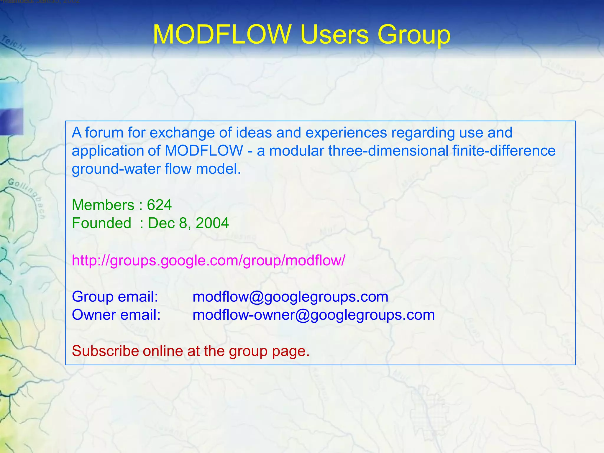 A forum for exchange of ideas and experiences regarding use and
application of MODFLOW - a modular three-dimensional finite-difference
ground-water flow model.
Members : 624
Founded : Dec 8, 2004
http://groups.google.com/group/modflow/
Group email: modflow@googlegroups.com
Owner email: modflow-owner@googlegroups.com
Subscribe online at the group page.
•Members :1985•Founded :Jan 15, 2002•Founded :Jan 15, 2002
MODFLOW Users Group
 