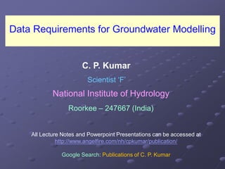 Data Requirements for Groundwater Modelling
National Institute of HydrologyNational Institute of Hydrology
RoorkeeRoorkee –– 247667 (India)247667 (India)
C. P. Kumar
Scientist ‘F’
All Lecture Notes and Powerpoint Presentations can be accessed at
http://www.angelfire.com/nh/cpkumar/publication/
Google Search: Publications of C. P. Kumar
 