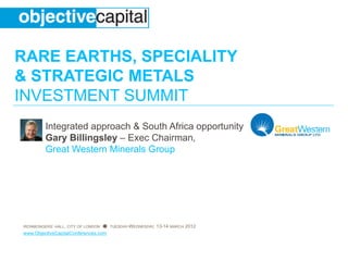 RARE EARTHS, SPECIALITY
& STRATEGIC METALS
INVESTMENT SUMMIT
         Integrated approach & South A
                                     Africa opportunity
         Gary Billingsley – Exec Chair
                                     rman,
         Great Western Minerals Groupp




IRONMONGERS’ HALL, CITY OF LONDON ● TUESDAY-WEDNESDAY, 13-14 MA
                                                              ARCH 2012
www.ObjectiveCapitalConferences.com
 