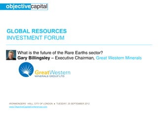 GLOBAL RESOURCES
INVESTMENT FORUM

      What is the future of the Rare Earths sector?
      Gary Billingsley – Executive Chairman, Great Western Minerals




IRONMONGERS’ HALL, CITY OF LONDON ● TUESDAY, 25 SEPTEMBER 2012
www.ObjectiveCapitalConferences.com
 