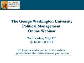 To hear the audio portion of this webinar, please follow the instructions on your screen The George Washington University Political Management  Online Webinar Wednesday, May 19 th @ 12:30 PM EST 