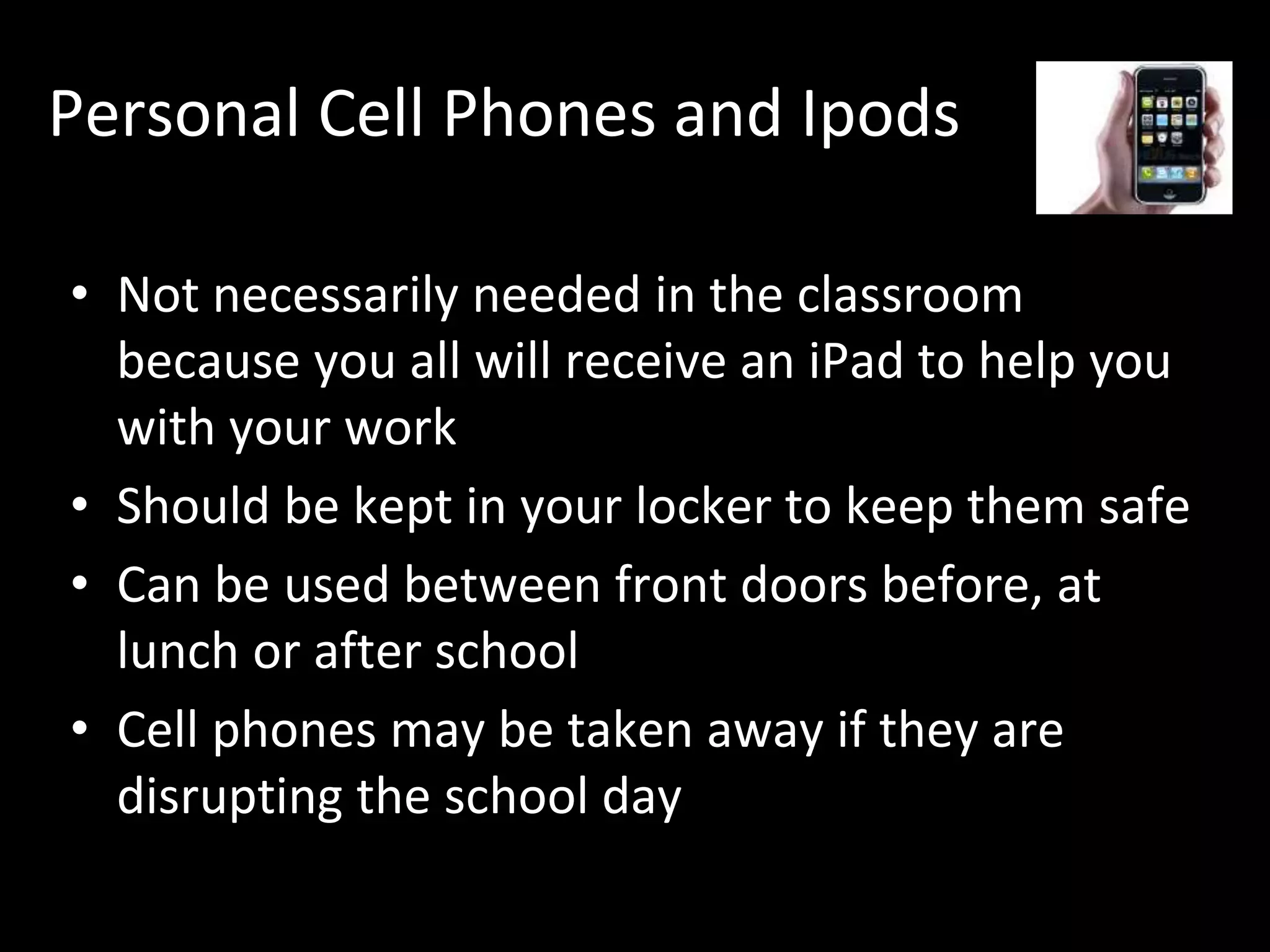 Personal Cell Phones and Ipods
• Not necessarily needed in the classroom
because you all will receive an iPad to help you
with your work
• Should be kept in your locker to keep them safe
• Can be used between front doors before, at
lunch or after school
• Cell phones may be taken away if they are
disrupting the school day
 