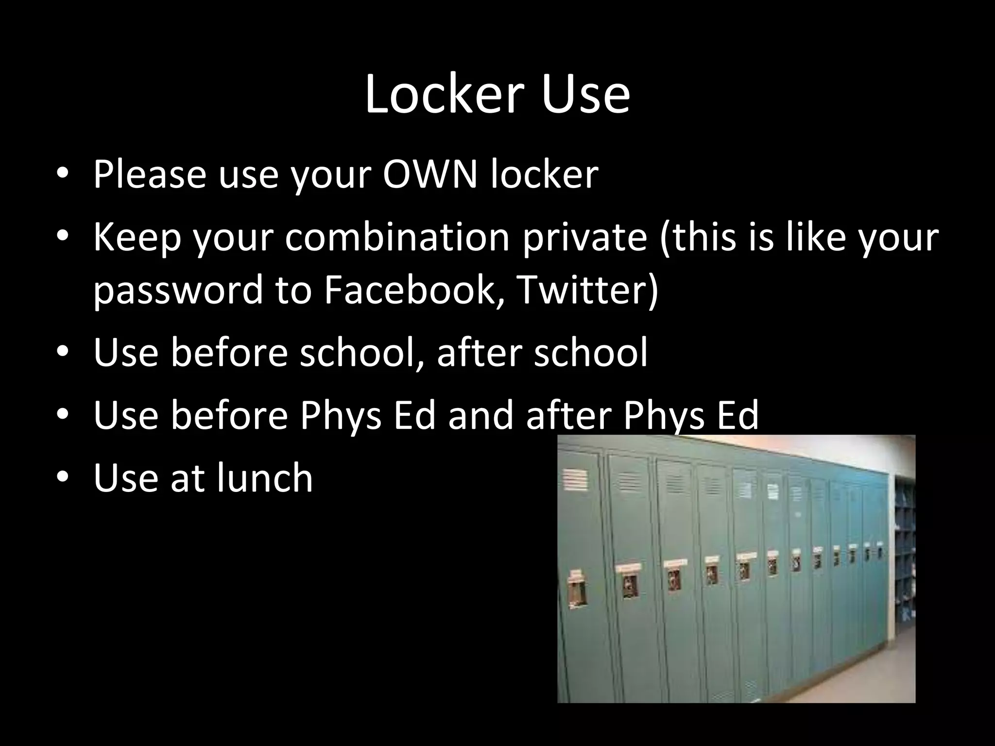 Locker Use
• Please use your OWN locker
• Keep your combination private (this is like your
password to Facebook, Twitter)
• Use before school, after school
• Use before Phys Ed and after Phys Ed
• Use at lunch
 
