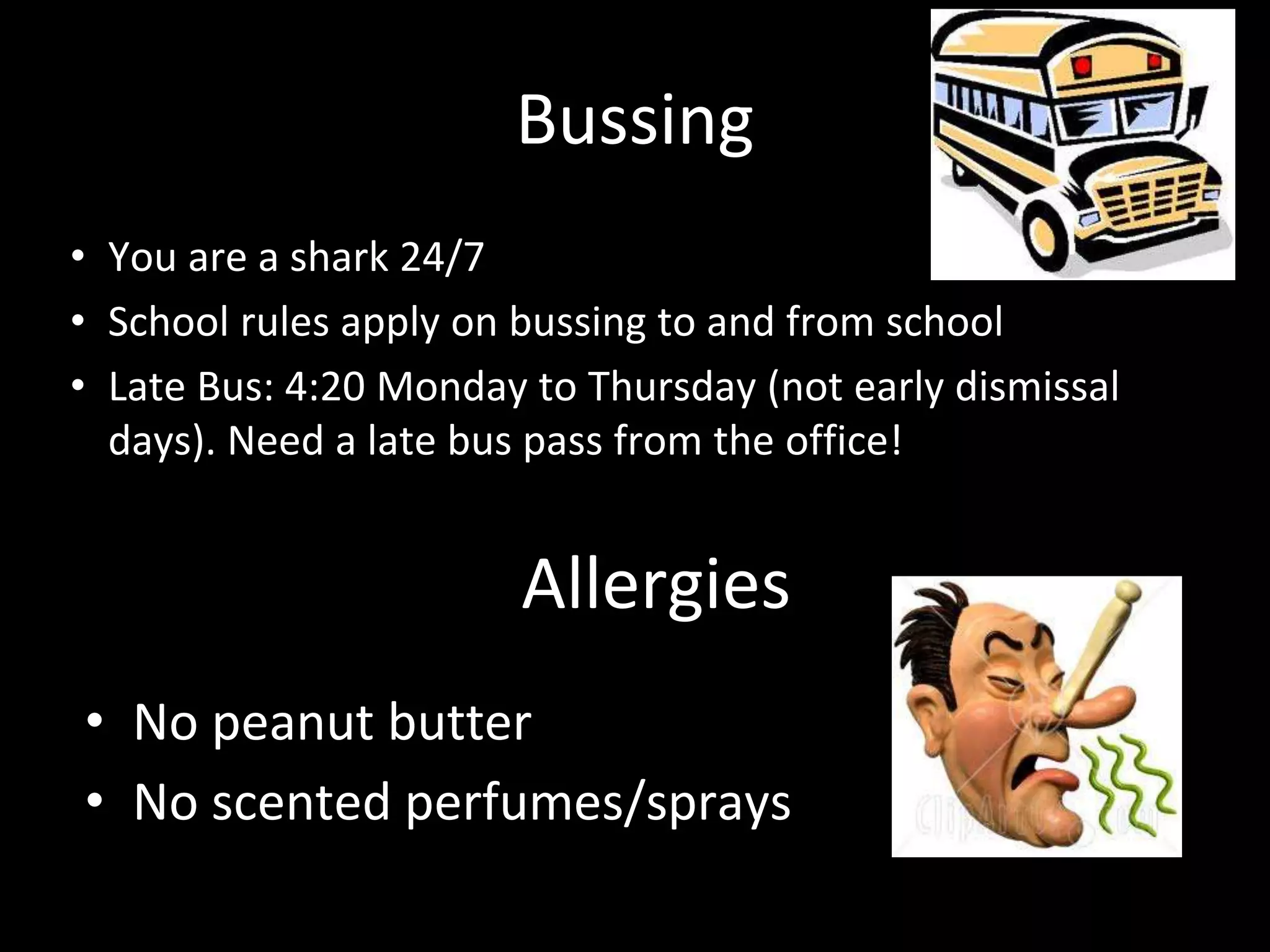 Bussing
• You are a shark 24/7
• School rules apply on bussing to and from school
• Late Bus: 4:20 Monday to Thursday (not early dismissal
days). Need a late bus pass from the office!
Allergies
• No peanut butter
• No scented perfumes/sprays
 
