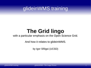 glideinWMS training



                       The Grid lingo
           with a particular emphasis on the Open Science Grid.

                      And how it relates to glideinWMS.

                            by Igor Sfiligoi (UCSD)




glideinWMS training          glideinWMS - The Larger Picture      1
 