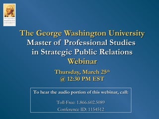 The George Washington University Master of Professional Studies  in Strategic Public Relations Webinar Thursday, March 25 th @ 12:30 PM EST To hear the audio portion of this webinar, call: Toll-Free: 1.866.602.5089 Conference ID: 1154512 