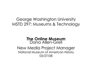 George Washington University MSTD 297: Museums & Technology The Online Museum Dana Allen-Greil New Media Project Manager National Museum of American History 03/27/08 