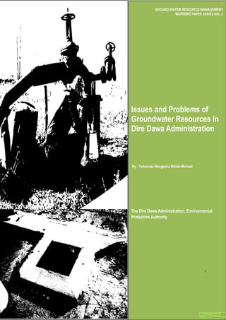 GROUND WATER RESOURCE MANAGEMENT
WORKING PAPER SERIES NO. 1
Issues and Problems of
Groundwater Resources in
Dire Dawa Administration
By : Yohannes Mengesha Wolde-Michael
The Dire Dawa Administration, Environmental
Protection Authority
1
 