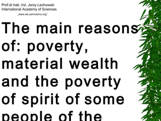 The main reasons of: poverty, material wealth and the poverty of spirit of   some people of the modern world   Prof.dr hab. Inż. Jerzy Lechowski International Academy of Sciences „ www.ais.sanmarino.org” 
