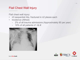 Flail Chest Wall Injury
Flail chest wall injury:
• ≥3 sequential ribs, fractured in ≥2 places each
• Incidence (Alfred):
- 2% of all trauma admissions (Approximately 80 per year)
- 10% of all patients ≥1 rib #
10
 