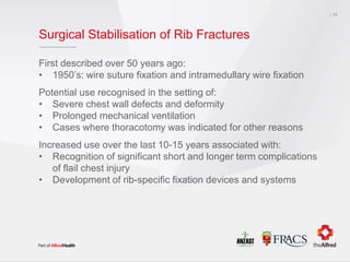 Surgical Stabilisation of Rib Fractures
First described over 50 years ago:
• 1950’s: wire suture fixation and intramedullary wire fixation
Potential use recognised in the setting of:
• Severe chest wall defects and deformity
• Prolonged mechanical ventilation
• Cases where thoracotomy was indicated for other reasons
Increased use over the last 10-15 years associated with:
• Recognition of significant short and longer term complications
of flail chest injury
• Development of rib-specific fixation devices and systems
13
 