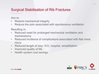 Surgical Stabilisation of Rib Fractures
Aim to:
• Restore mechanical integrity
• Reduce the pain associated with spontaneous ventilation
Resulting in:
• Reduced need for prolonged mechanical ventilation and
tracheostomy
• Reduced incidence of complications associated with flail chest
injury
• Reduced length of stay: ICU, hospital, rehabilitation
• Improved quality of life
• Health system cost savings
14
 