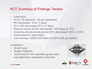 RCT: Summary of Findings. Tanaka
• Judet strut.
• N=37 (18 operative, 19 non-operative)
• MV decreased: 18 to 11 days
• ICU LOS decreased: 27 to 17 days
• Need for trache at D21 decreased: 79% down to 17%
• Incidence of pneumonia (out to D21) decreased: 90% v’s 22%
• Improvement in spirometry
• Cost savings: US$23,423 down to US13,455 per patient
16
Limitations:
• Small study
• Single institution
• Outcomes for non-operative group were
sub-optimal by standards at the time.
 