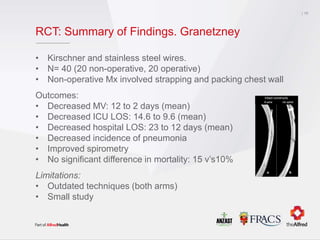 RCT: Summary of Findings. Granetzney
• Kirschner and stainless steel wires.
• N= 40 (20 non-operative, 20 operative)
• Non-operative Mx involved strapping and packing chest wall
Outcomes:
• Decreased MV: 12 to 2 days (mean)
• Decreased ICU LOS: 14.6 to 9.6 (mean)
• Decreased hospital LOS: 23 to 12 days (mean)
• Decreased incidence of pneumonia
• Improved spirometry
• No significant difference in mortality: 15 v’s10%
Limitations:
• Outdated techniques (both arms)
• Small study
17
 