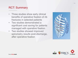 RCT: Summary
• Three studies show early clinical
benefits of operative fixation of rib
fractures in selected patients
• Two studies demonstrated a
significant cost saving for patients
managed with operative fixation
• Two studies showed improved
spirometry results post-discharge,
after operative fixation
19
 
