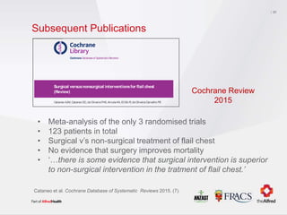 Subsequent Publications
20
• Meta-analysis of the only 3 randomised trials
• 123 patients in total
• Surgical v’s non-surgical treatment of flail chest
• No evidence that surgery improves mortality
• ‘…there is some evidence that surgical intervention is superior
to non-surgical intervention in the tratment of flail chest.’
Cataneo et al. Cochrane Database of Systematic Reviews 2015. (7).
Cochrane Databaseof SystematicReviews
Surgical versusnonsurgical interventionsfor flail chest
(Review)
Cataneo AJM, Cataneo DC, deOliveiraFHS, Arruda KA, El Dib R, deOliveiraCarvalho PE
Cataneo AJM, Cataneo DC, de Oliveira FHS, Arruda KA, El Dib R, de Oliveira Carvalho PE.
Surgical versusnonsurgical interventionsfor flail chest.
CochraneDatabaseof SystematicReviews 2015, Issue7. Art. No.: CD009919.
DOI: 10.1002/14651858.CD009919.pub2.
www.cochranelibrary.com
Surgical versus nonsurgical interventions for flail chest (Review)
Copyright © 2015The CochraneCollaboration. Published by John Wiley &Sons, Ltd.
Cochrane Review
2015
 