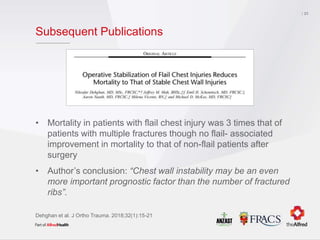 Subsequent Publications
• Mortality in patients with flail chest injury was 3 times that of
patients with multiple fractures though no flail- associated
improvement in mortality to that of non-flail patients after
surgery
• Author’s conclusion: “Chest wall instability may be an even
more important prognostic factor than the number of fractured
ribs”.
23
Dehghan et al. J Ortho Trauma. 2018;32(1):15-21
 