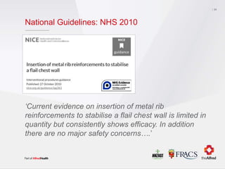 National Guidelines: NHS 2010
24
‘Current evidence on insertion of metal rib
reinforcements to stabilise a flail chest wall is limited in
quantity but consistently shows efficacy. In addition
there are no major safety concerns….’
 