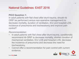 National Guidelines: EAST 2016
PICO Question 1:
In adult patients with flail chest after blunt trauma, should rib
ORIF be performed (versus non-operative management) to
decrease mortality, duration of ventilation, ICU and hospital LOS,
incidence of pneumonia and tracheostomy and improve pain
control?
Recommendation:
• In adult patients with flail chest after blunt trauma, conditionally
recommend rib ORIF to decrease mortality, shorten duration of
mechanical ventilation, ICU LOS and hospital LOS, decrease
the incidence of pneumonia and decrease the need for
tracheostomy.
• Cannot offer a recommendation for pain control with current
evidence.
26
 
