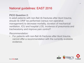 National guidelines: EAST 2016
PICO Question 2:
In adult patients with non-flail rib fractures after blunt trauma,
should rib ORIF be performed (versus non-operative
management) to decrease mortality, duration of mechanical
ventilation, ICU and hospital LOS, incidence of pneumonia and
tracheostomy and improve pain control?
Recommendation:
• For patients with non-flail rib fractures after blunt trauma,
cannot offer a recommendation with the currently available
evidence.
27
 