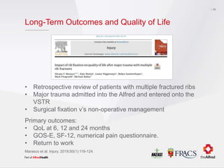 Long-Term Outcomes and Quality of Life
29
• Retrospective review of patients with multiple fractured ribs
• Major trauma admitted into the Alfred and entered onto the
VSTR
• Surgical fixation v’s non-operative management
Primary outcomes:
• QoL at 6, 12 and 24 months
• GOS-E, SF-12, numerical pain questionnaire.
• Return to work
Marasco et al. Injury. 2019;50(1):119-124.
 