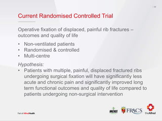 Current Randomised Controlled Trial
Operative fixation of displaced, painful rib fractures –
outcomes and quality of life
• Non-ventilated patients
• Randomised & controlled
• Multi-centre
Hypothesis:
• Patients with multiple, painful, displaced fractured ribs
undergoing surgical fixation will have significantly less
acute and chronic pain and significantly improved long
term functional outcomes and quality of life compared to
patients undergoing non-surgical intervention
32
 