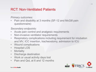 RCT: Non-Ventilated Patients
Primary outcomes:
• Pain and disability at 3 months (SF-12 and McGill pain
questionnaire)
Secondary endpoints:
• Acute pain control and analgesic requirements
• Non-invasive ventilator requirements
• Respiratory complications including requirement for intubation
and MV, ICC insertion, tracheostomy, admission to ICU
• Wound complications
• Hospital LOS
• Mortality
• Discharge destination
• Work or usual activity days lost
• Pain and QoL at 6 and 12 months
33
 