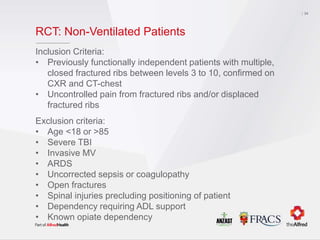 RCT: Non-Ventilated Patients
Inclusion Criteria:
• Previously functionally independent patients with multiple,
closed fractured ribs between levels 3 to 10, confirmed on
CXR and CT-chest
• Uncontrolled pain from fractured ribs and/or displaced
fractured ribs
Exclusion criteria:
• Age <18 or >85
• Severe TBI
• Invasive MV
• ARDS
• Uncorrected sepsis or coagulopathy
• Open fractures
• Spinal injuries precluding positioning of patient
• Dependency requiring ADL support
• Known opiate dependency
34
 