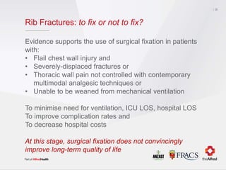 Rib Fractures: to fix or not to fix?
Evidence supports the use of surgical fixation in patients
with:
• Flail chest wall injury and
• Severely-displaced fractures or
• Thoracic wall pain not controlled with contemporary
multimodal analgesic techniques or
• Unable to be weaned from mechanical ventilation
To minimise need for ventilation, ICU LOS, hospital LOS
To improve complication rates and
To decrease hospital costs
At this stage, surgical fixation does not convincingly
improve long-term quality of life
35
 