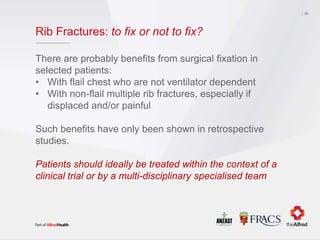 Rib Fractures: to fix or not to fix?
There are probably benefits from surgical fixation in
selected patients:
• With flail chest who are not ventilator dependent
• With non-flail multiple rib fractures, especially if
displaced and/or painful
Such benefits have only been shown in retrospective
studies.
Patients should ideally be treated within the context of a
clinical trial or by a multi-disciplinary specialised team
36
 