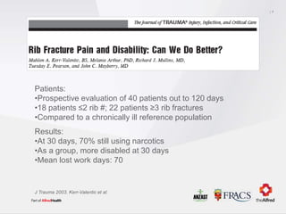 7
J Trauma 2003. Kerr-Valentic et al.
Patients:
•Prospective evaluation of 40 patients out to 120 days
•18 patients ≤2 rib #; 22 patients ≥3 rib fractures
•Compared to a chronically ill reference population
Results:
•At 30 days, 70% still using narcotics
•As a group, more disabled at 30 days
•Mean lost work days: 70
 