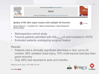 • Retrospective cohort study
• Trauma patients admitted with AISThorax≥3 and included in VSTR
• Excluded patients undergoing surgical fixation
Results:
• Patients had a clinically significant decrease in QoL out to 24
months: 56% isolated chest injury, 70% multi-trauma had less than
good recovery
• Only 59% had returned to work at 6 months
8
Marasco et al. Injury. 2015;46(1):61-65
 