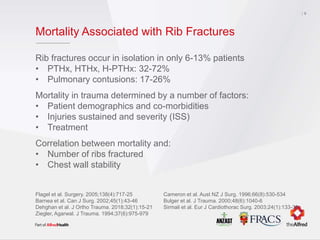 Mortality Associated with Rib Fractures
Rib fractures occur in isolation in only 6-13% patients
• PTHx, HTHx, H-PTHx: 32-72%
• Pulmonary contusions: 17-26%
Mortality in trauma determined by a number of factors:
• Patient demographics and co-morbidities
• Injuries sustained and severity (ISS)
• Treatment
Correlation between mortality and:
• Number of ribs fractured
• Chest wall stability
9
Flagel et al. Surgery. 2005;138(4):717-25 Cameron et al. Aust NZ J Surg. 1996;66(8):530-534
Barnea et al. Can J Surg. 2002;45(1):43-46 Bulger et al. J Trauma. 2000;48(6):1040-6
Dehghan et al. J Ortho Trauma. 2018;32(1):15-21 Sirmali et al. Eur J Cardiothorac Surg. 2003;24(1):133-38
Ziegler, Agarwal. J Trauma. 1994;37(6):975-979
 