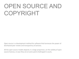 OPEN SOURCE AND COPYRIGHT Open source is a development method for software that harnesses the power of distributed peer review and transparency of process.  All the open source models depend, in a large proportion, on the validity of open source licenses, in case they are at some point challenged in courts. 