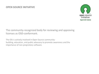 OPEN SOURCE INITIATIVEThe community-recognized body for reviewing and approving licenses as OSD-conformant.The OSI is actively involved in Open Source community-building, education, and public advocacy to promote awareness and the importance of non-proprietary software.