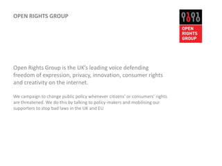 OPEN RIGHTS GROUPOpen Rights Group is the UK’s leading voice defending freedom of expression, privacy, innovation, consumer rights and creativity on the internet. We campaign to change public policy whenever citizens' or consumers' rights are threatened. We do this by talking to policy-makers and mobilising our supporters to stop bad laws in the UK and EU