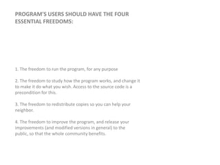 Program's users should have the four essential freedoms: 1. The freedom to run the program, for any purpose2. The freedom to study how the program works, and change it to make it do what you wish. Access to the source code is a precondition for this. 3. The freedom to redistribute copies so you can help your neighbor. 4. The freedom to improve the program, and release your improvements (and modified versions in general) to the public, so that the whole community benefits.