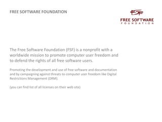 FREE SOFTWARE FOUNDATIONThe Free Software Foundation (FSF) is a nonprofit with a worldwide mission to promote computer user freedom and to defend the rights of all free software users.Promoting the development and use of free software and documentation and by campaigning against threats to computer user freedom like Digital Restrictions Management (DRM).(you can find list of all licenses on their web site) 