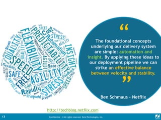 Confidential - © All rights reserved. Zend Technologies, Inc.13
The foundational concepts
underlying our delivery system
are simple: automation and
insight. By applying these ideas to
our deployment pipeline we can
strike an effective balance
between velocity and stability.
Ben Schmaus - Netflix
“
“
http://techblog.netflix.com
 