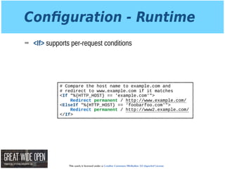 This work is licensed under a Creative Commons Attribution 3.0 Unported License.
Conﬁguration - Runtime
➡ <If> supports per-request conditions
# Compare the host name to example.com and
# redirect to www.example.com if it matches
<If "%{HTTP_HOST} == 'example.com'">
Redirect permanent / http://www.example.com/
<ElseIf "%{HTTP_HOST} == ‘foobarfoo.com'">
Redirect permanent / http://www2.example.com/
</If>
 