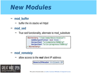 This work is licensed under a Creative Commons Attribution 3.0 Unported License.
New Modules
➡ mod_buffer
➡ buffer the i/o stacks w/i httpd
➡ mod_sed
➡ True sed functionality, alternate to mod_substitute 
 
 
 
 
➡ mod_remoteip
➡ allow access to the real client IP address
<Directory "/var/www/docs/status">
AddOutputFilter Sed html
OutputSed "s/complete/DONE/g"
OutputSed “s/in-progress/TODO/g"
</Directory>
RemoteIPHeader X-Client-IP
 