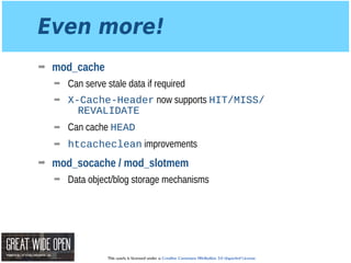 This work is licensed under a Creative Commons Attribution 3.0 Unported License.
Even more!
➡ mod_cache
➡ Can serve stale data if required
➡ X-Cache-Header now supports HIT/MISS/
REVALIDATE
➡ Can cache HEAD
➡ htcacheclean improvements
➡ mod_socache / mod_slotmem
➡ Data object/blog storage mechanisms
 