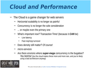 This work is licensed under a Creative Commons Attribution 3.0 Unported License.
Cloud and Performance
➡ The Cloud is a game changer for web servers
➡ Horizontal scalability is no longer as painful
➡ Concurrency is no longer the sole consideration
➡ ... or maybe even the primary one
➡ What’s important now? Transaction Time! (because it CAN be)
➡ Low latency
➡ Fast req/resp turnover
➡ Does density still matter? Of course!
➡ micro-services
➡ Are there environs where super-mega concurrency is the bugaboo?
You betcha! (but the cloud makes these more and more rare, and you’re likely
using a bad architecture anyway)
 