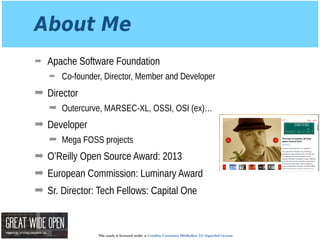 This work is licensed under a Creative Commons Attribution 3.0 Unported License.
About Me
➡ Apache Software Foundation
➡ Co-founder, Director, Member and Developer
➡ Director
➡ Outercurve, MARSEC-XL, OSSI, OSI (ex)…
➡ Developer
➡ Mega FOSS projects
➡ O’Reilly Open Source Award: 2013
➡ European Commission: Luminary Award
➡ Sr. Director: Tech Fellows: Capital One
 