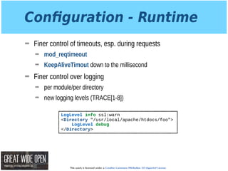 This work is licensed under a Creative Commons Attribution 3.0 Unported License.
Conﬁguration - Runtime
➡ Finer control of timeouts, esp. during requests
➡ mod_reqtimeout
➡ KeepAliveTimout down to the millisecond
➡ Finer control over logging
➡ per module/per directory
➡ new logging levels (TRACE[1-8])
LogLevel info ssl:warn
<Directory "/usr/local/apache/htdocs/foo">
LogLevel debug
</Directory>
 