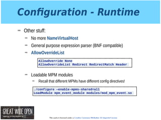 This work is licensed under a Creative Commons Attribution 3.0 Unported License.
Conﬁguration - Runtime
➡ Other stuff:
➡ No more NameVirtualHost
➡ General purpose expression parser (BNF compatible)
➡ AllowOverrideList 
 
 
➡ Loadable MPM modules
➡ Recall that different MPMs have different config directives!
AllowOverride None
AllowOverrideList Redirect RedirectMatch Header
./configure —enable-mpms-shared=all
LoadModule mpm_event_module modules/mod_mpm_event.so
 